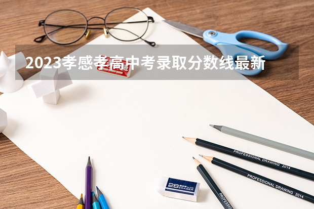 2023孝感孝高中考录取分数线最新公布（2023周口中心城区中考普高录取分数线公布）