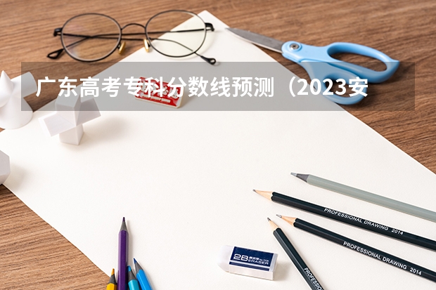 广东高考专科分数线预测（2023安庆城区中考录取分数线公布）