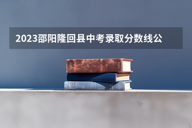 2023邵阳隆回县中考录取分数线公布 2023杭州各区中考录取分数线最新公布