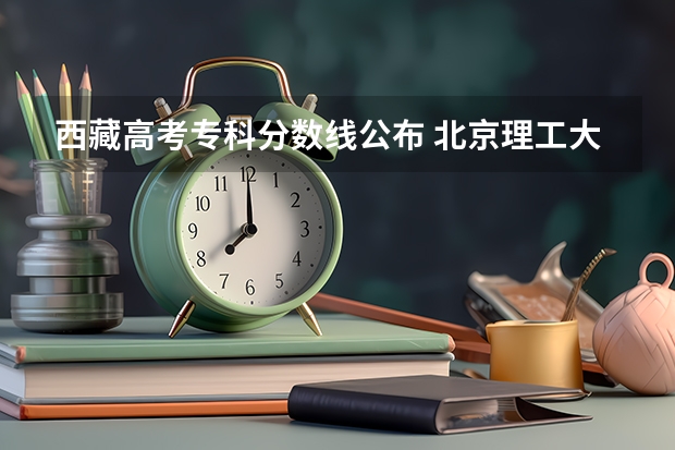 西藏高考专科分数线公布 北京理工大学3+1国际班招生分数线