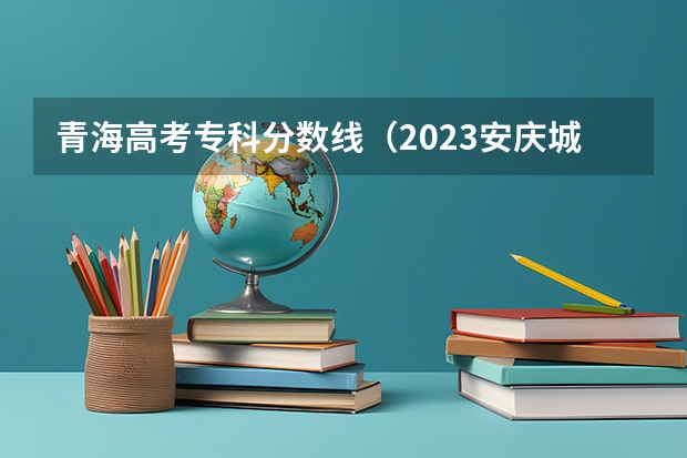 青海高考专科分数线（2023安庆城区中考录取分数线公布）