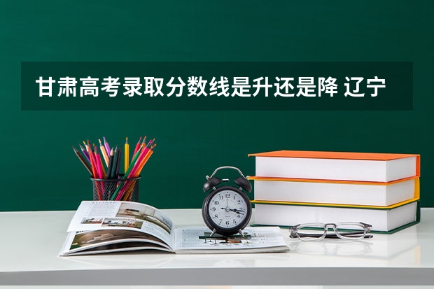 甘肃高考录取分数线是升还是降 辽宁省历年高考分数线（）