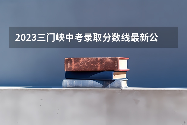 2023三门峡中考录取分数线最新公布 2023年玉林中考普高招生投档分数线公布
