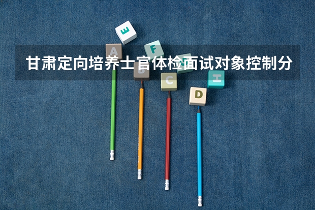 甘肃定向培养士官体检面试对象控制分数线（西藏高考一本分数线预测）