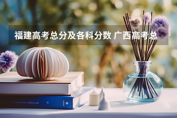 福建高考总分及各科分数 广西高考总分及各科分数
