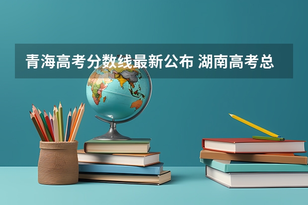 青海高考分数线最新公布 湖南高考总分及各科分数