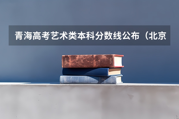 青海高考艺术类本科分数线公布（北京高考总分及各科分数）