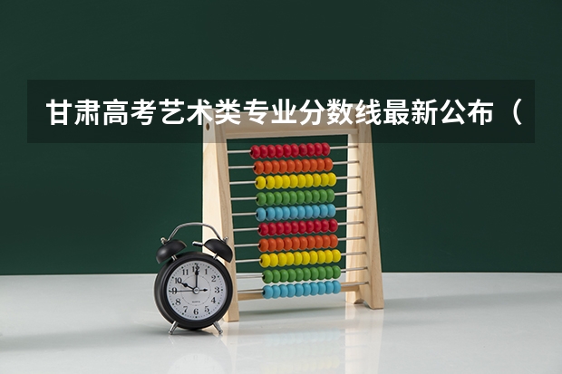 甘肃高考艺术类专业分数线最新公布（2023金溪县中考录取分数线最新公布）