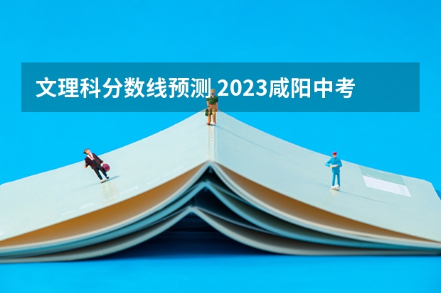 文理科分数线预测 2023咸阳中考录取分数线最新公布