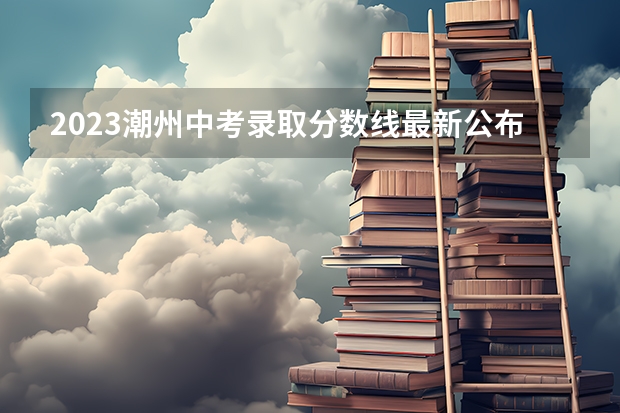 2023潮州中考录取分数线最新公布 2023濮阳中考录取分数线最新公布