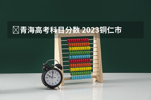 ​青海高考科目分数 2023铜仁市中考分数线