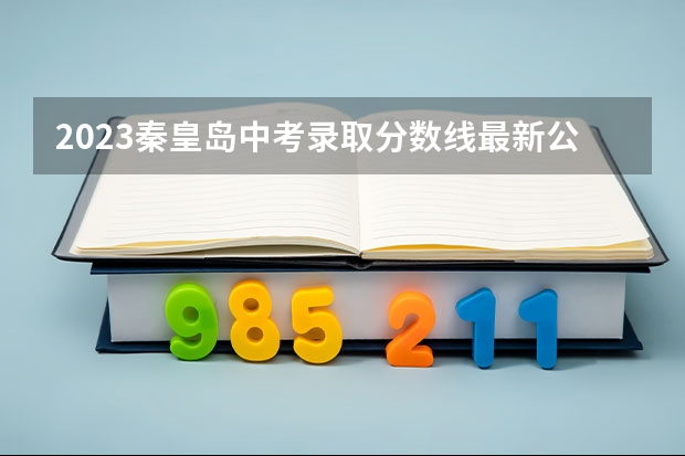 2023秦皇岛中考录取分数线最新公布（2023长治中考录取分数线最新公布）