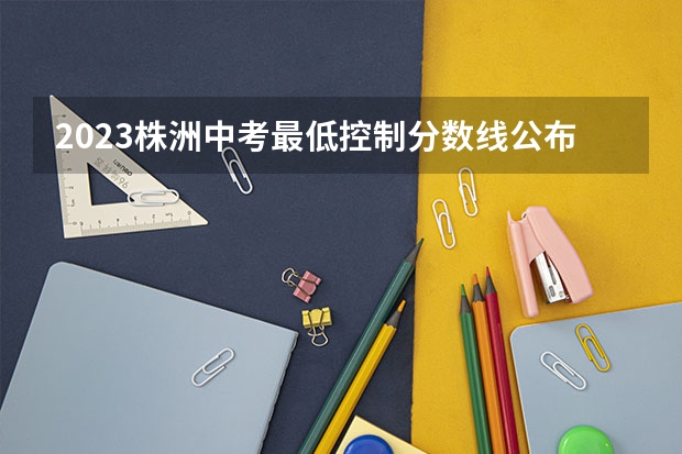 2023株洲中考最低控制分数线公布 湖南高考总分及各科分数