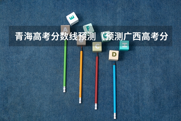 青海高考分数线预测（预测广西高考分数线）