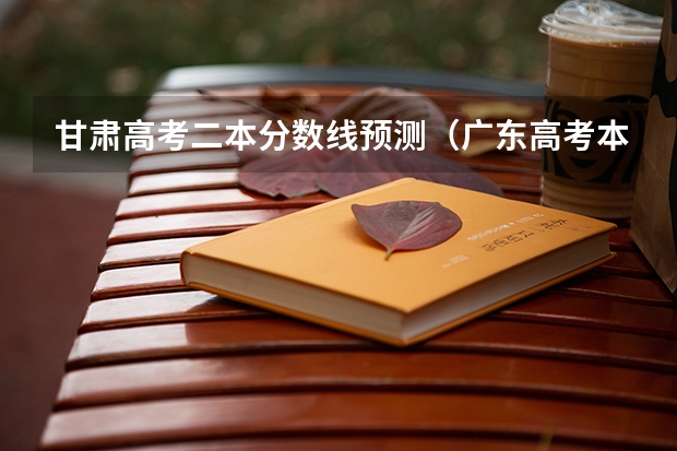 甘肃高考二本分数线预测（广东高考本科录取分数线是升还是降）