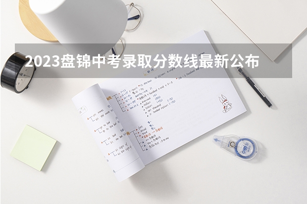2023盘锦中考录取分数线最新公布（2023民乐县中考录取分数线最新公布）