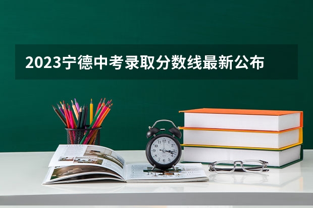 2023宁德中考录取分数线最新公布 2023年大理中考第二批普高分数线