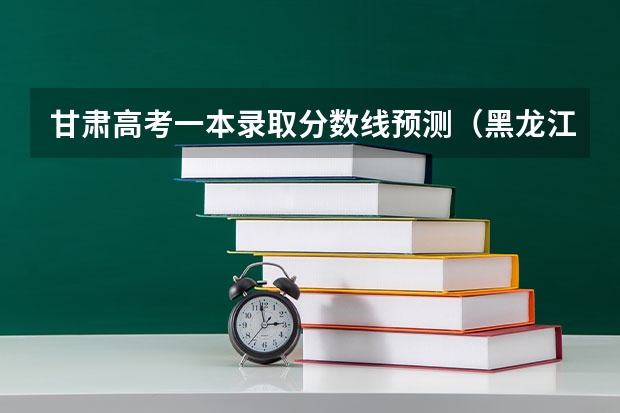 甘肃高考一本录取分数线预测（黑龙江高考总分及各科分数）