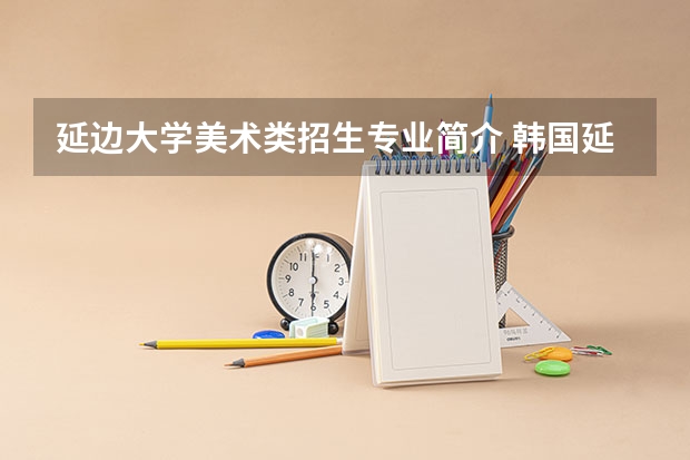 延边大学美术类招生专业简介 韩国延世大学招生要求