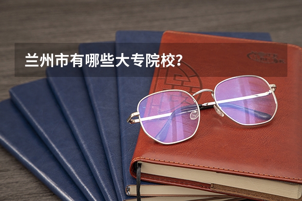 兰州市有哪些大专院校？