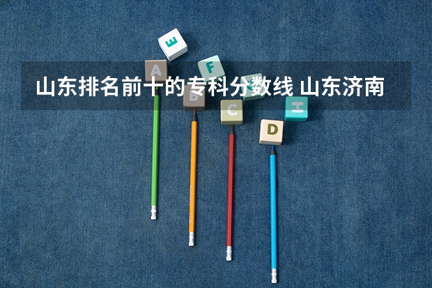 山东排名前十的专科分数线 山东济南专科学校排名及分数线