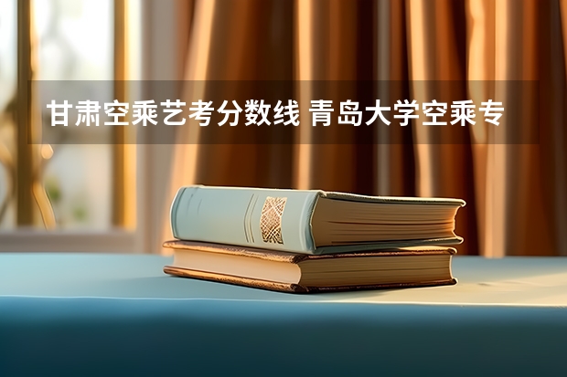 甘肃空乘艺考分数线 青岛大学空乘专业分数线