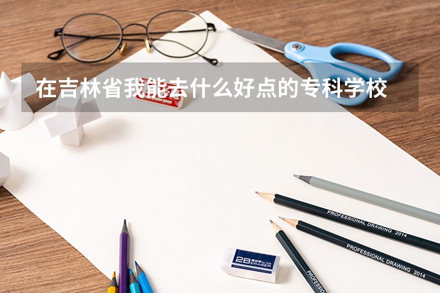 在吉林省我能去什么好点的专科学校
