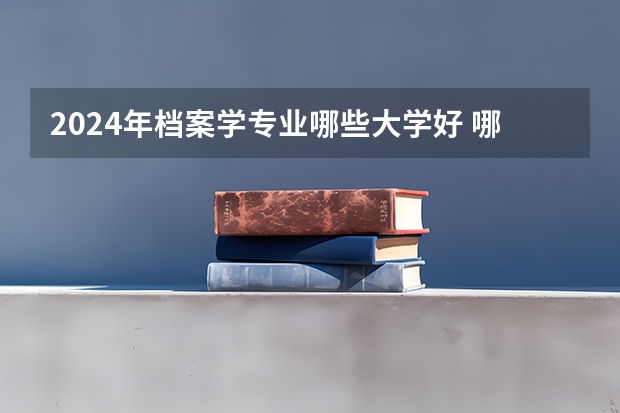 2024年档案学专业哪些大学好 哪些院校档案学专业强