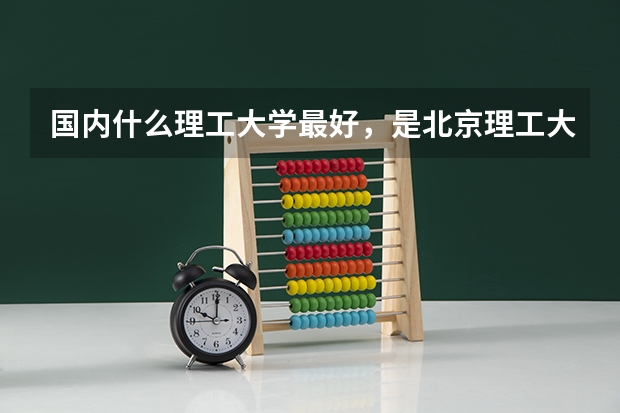 国内什么理工大学最好，是北京理工大学吗?理科好可以装大学选择什么专业