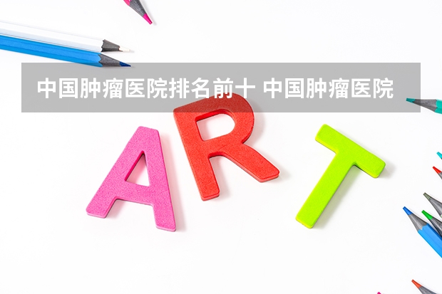 中国肿瘤医院排名前十 中国肿瘤医院排名前十