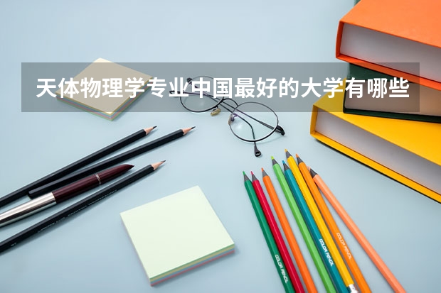 天体物理学专业中国最好的大学有哪些