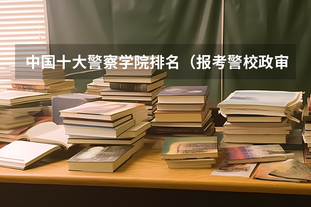 中国十大警察学院排名（报考警校政审流程）