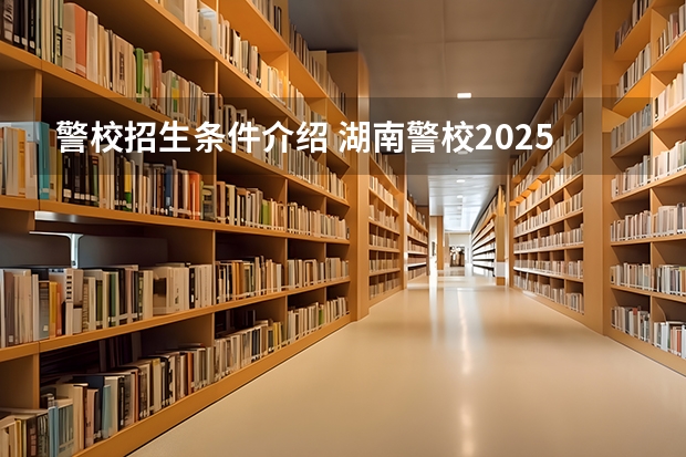 警校招生条件介绍 湖南警校2025招生条件