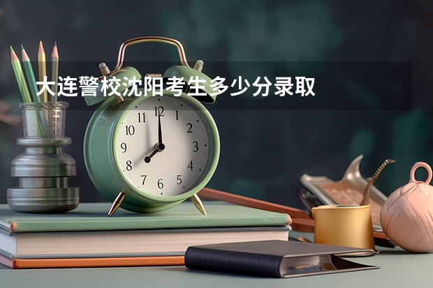 大连警校沈阳考生多少分录取