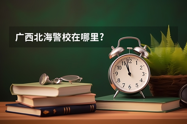 广西北海警校在哪里?