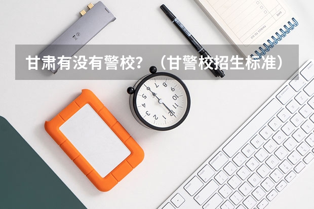 甘肃有没有警校？（甘警校招生标准）