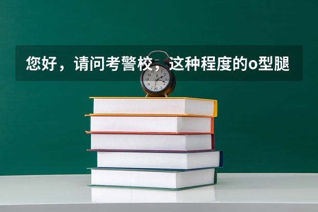 您好，请问考警校，这种程度的o型腿体检能通过吗？我准备考中国人民公安大学。麻烦您告诉我体检能行吗？