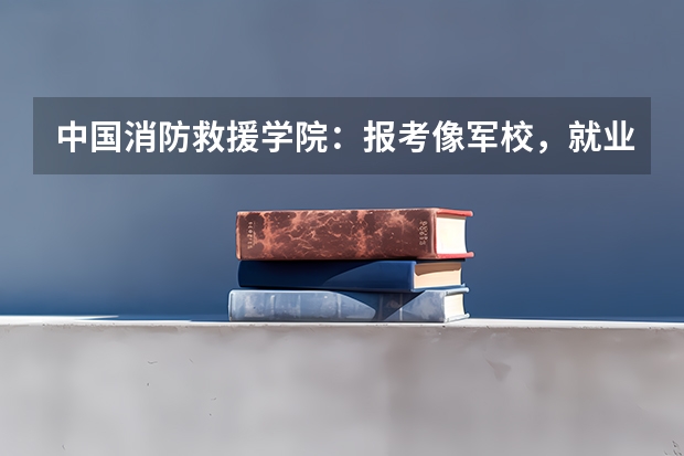 中国消防救援学院：报考像军校，就业像警校（昌平警校录取分数线）