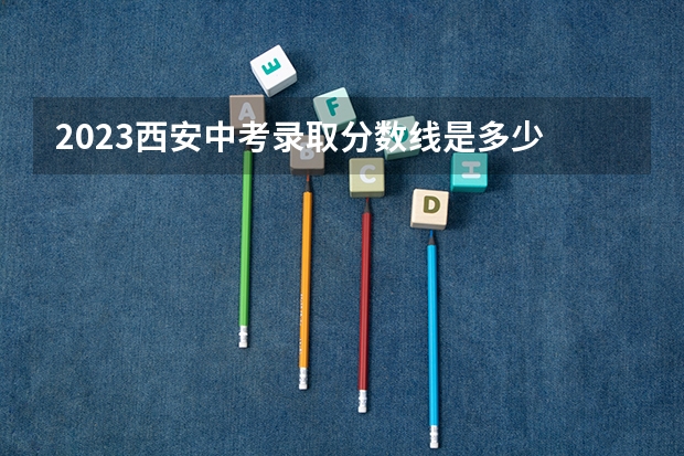 2023西安中考录取分数线是多少 各批次分数线