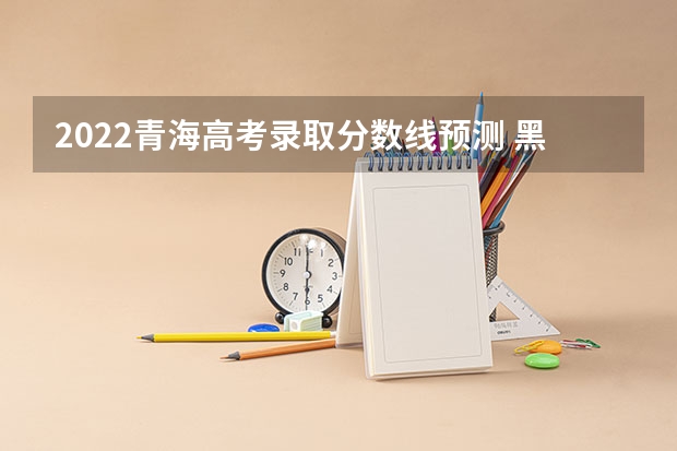 2022青海高考录取分数线预测 黑龙江省历年高考分数线（2022）