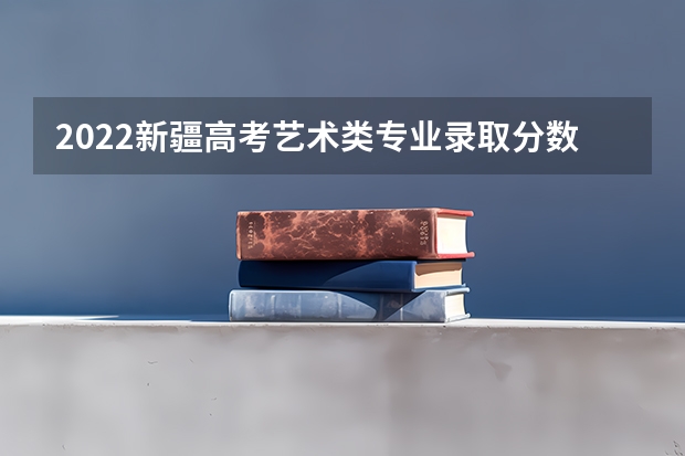 2022新疆高考艺术类专业录取分数线公布 2023榆树市中考录取分数线公布