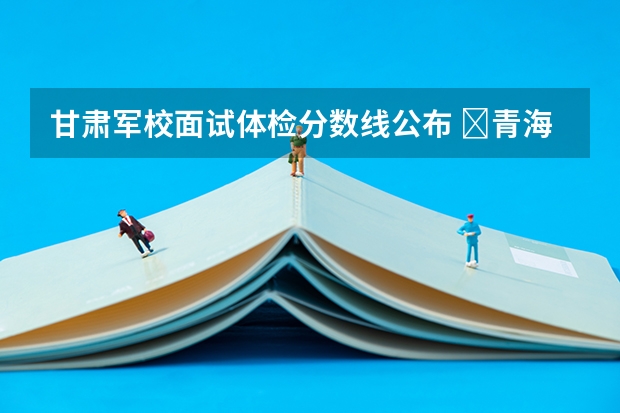 甘肃军校面试体检分数线公布 ​青海高考科目分数