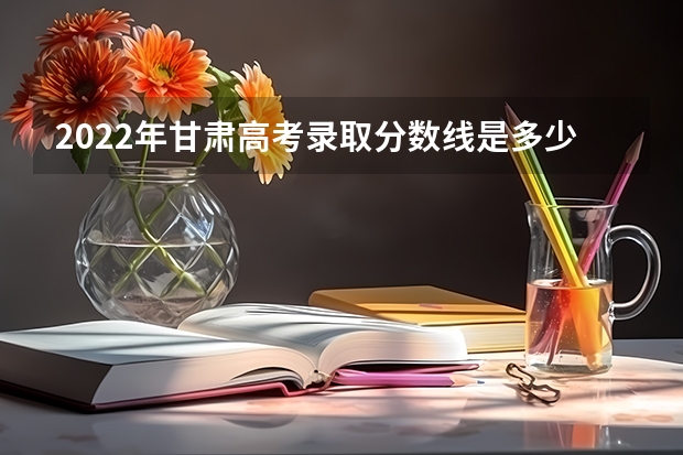 2022年甘肃高考录取分数线是多少 2023年中考录取分数线是多少