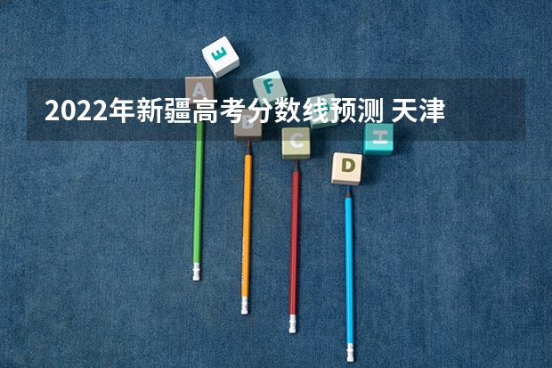 2022年新疆高考分数线预测 天津高考总分及各科分数
