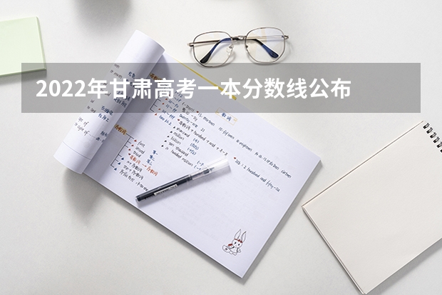 2022年甘肃高考一本分数线公布 2022甘肃高考分数线及重点大学排名