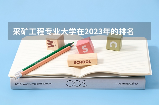 采矿工程专业大学在2023年的排名情况如何 采矿工程专业前十名是哪几所大学