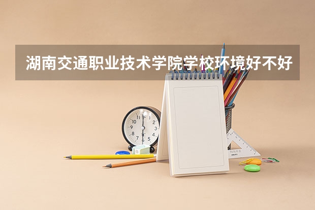 湖南交通职业技术学院学校环境好不好 湖南交通职业技术学院宿舍环境怎么样