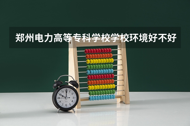 郑州电力高等专科学校学校环境好不好 郑州电力高等专科学校宿舍环境怎么样