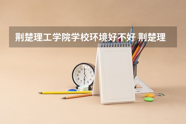 荆楚理工学院学校环境好不好 荆楚理工学院宿舍环境怎么样