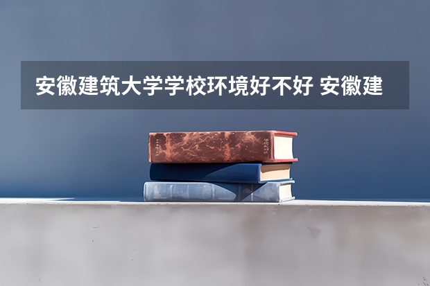 安徽建筑大学学校环境好不好 安徽建筑大学宿舍环境怎么样